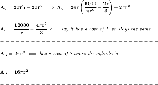 \bf A_c=2\pi rh+2\pi r^2\implies A_c=2\pi r\left(\cfrac{6000}{\pi r^2}-\cfrac{2r}{3} \right)+2\pi r^2 \\\\\\ A_c=\cfrac{12000}{r}-\cfrac{4\pi r^2}{3}\impliedby \textit{say it has a cost of 1, so stays the same}\\\\ -------------------------------\\\\ A_h=2\pi r^2\impliedby \textit{has a cost of 8 times the cylinder's} \\\\\\ A_h=16\pi r^2\\\\ -------------------------------\\\\