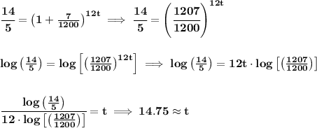 \bf \cfrac{14}{5}=\left( 1+(7)/(1200) \right)^(12t)\implies \cfrac{14}{5}=\left(\cfrac{1207}{1200} \right)^(12t) \\\\\\ log\left((14)/(5) \right)=log\left[ \left((1207)/(1200) \right)^(12t) \right]\implies log\left((14)/(5) \right)=12t\cdot log\left[ \left((1207)/(1200) \right) \right] \\\\\\ \cfrac{log\left((14)/(5) \right)}{12\cdot log\left[ \left((1207)/(1200) \right) \right]}=t\implies 14.75\approx t