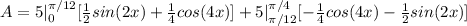 A = 5|_0^(\pi/12) [(1)/(2)sin(2x) +(1)/(4) cos(4x) ] + 5 |_(\pi/12)^(\pi/4) [-(1)/(4)cos(4x) - (1)/(2)sin(2x) ]