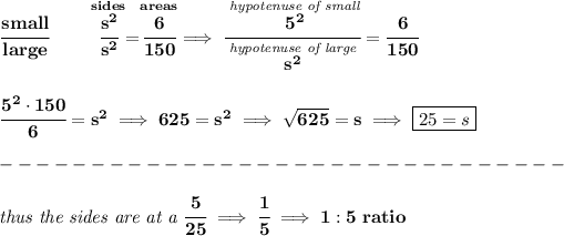 \bf \cfrac{small}{large}\qquad \stackrel{sides}{\cfrac{s^2}{s^2}}=\stackrel{areas}{\cfrac{6}{150}}\implies \cfrac{\stackrel{\textit{hypotenuse of small}}{5^2}}{\stackrel{\textit{hypotenuse of large}}{s^2}}=\cfrac{6}{150} \\\\\\ \cfrac{5^2\cdot 150}{6}=s^2\implies 625=s^2\implies √(625)=s\implies \boxed{25=s}\\\\ -------------------------------\\\\ \textit{thus the sides are at a }\cfrac{5}{25}\implies \cfrac{1}{5}\implies 1:5~ratio