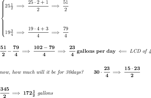 \bf \begin{cases} 25(1)/(2)\implies \cfrac{25\cdot 2+1}{2}\implies \cfrac{51}{2} \\\\\\ 19(3)/(4)\implies \cfrac{19\cdot 4+3}{4}\implies \cfrac{79}{4} \end{cases} \\\\\\ \cfrac{51}{2}-\cfrac{79}{4}\implies \cfrac{102-79}{4}\implies \cfrac{23}{4}\ gallons\ per\ day\impliedby \textit{LCD of 4} \\\\\\ \textit{now, how much will it be for 30days?}\qquad 30\cdot \cfrac{23}{4}\implies \cfrac{15\cdot 23}{2} \\\\\\ \cfrac{345}{2}\implies 172(1)/(2)\textit{ gallons}