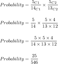 Probability=(5_C_1)/(14_C_1)* (5_C_2)/(13_C_2)\\\\\\Probability=(5)/(14)* (5* 4)/(13* 12)\\\\\\Probability=(5* 5* 4)/(14* 13* 12)\\\\\\Probability=(25)/(546)