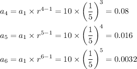 a_4 = a_1* r^(4-1) = 10* \bigg(\displaystyle(1)/(5)\bigg)^3 = 0.08\\\\a_5 = a_1* r^(5-1) = 10* \bigg(\displaystyle(1)/(5)\bigg)^4 = 0.016\\\\a_6 = a_1* r^(6-1) = 10* \bigg(\displaystyle(1)/(5)\bigg)^5 = 0.0032