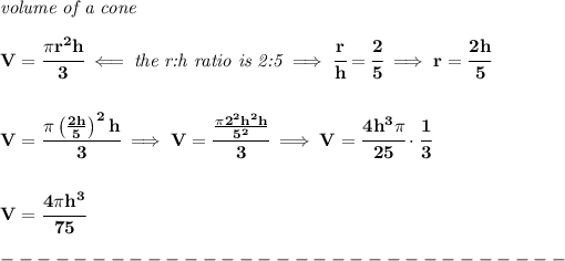 \bf \textit{volume of a cone}\\\\ V=\cfrac{\pi r^2 h}{3}\impliedby \textit{the r:h ratio is 2:5}\implies \cfrac{r}{h}=\cfrac{2}{5}\implies r=\cfrac{2h}{5} \\\\\\ V=\cfrac{\pi \left((2h)/(5) \right)^2 h}{3}\implies V=\cfrac{(\pi 2^2h^2h)/(5^2)}{3}\implies V=\cfrac{4h^3\pi }{25}\cdot \cfrac{1}{3} \\\\\\ V=\cfrac{4\pi h^3}{75}\\\\ -------------------------------\\\\