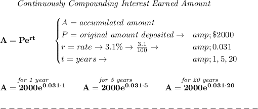 \bf \qquad \textit{Continuously Compounding Interest Earned Amount}\\\\ A=Pe^(rt)\qquad \begin{cases} A=\textit{accumulated amount}\\ P=\textit{original amount deposited}\to&amp; \$2000\\ r=rate\to 3.1\%\to (3.1)/(100)\to &amp;0.031\\ t=years\to &amp;1,5,20 \end{cases} \\\\\\ \stackrel{\textit{for 1 year}}{A=2000e^(0.031\cdot 1)}\qquad \stackrel{\textit{for 5 years}}{A=2000e^(0.031\cdot 5)}\qquad \stackrel{\textit{for 20 years}}{A=2000e^(0.031\cdot 20)}\\\\ -------------------------------\\\\