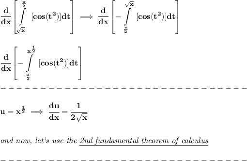 \bf \displaystyle \cfrac{d}{dx}\left[ \int\limits_(√(x))^{(\pi )/(2)}~[cos(t^2)]dt \right]\implies \cfrac{d}{dx}\left[ -\int\limits_{(\pi )/(2)}^(√(x))~[cos(t^2)]dt \right]\\\\\\ \cfrac{d}{dx}\left[ -\int\limits_{(\pi )/(2)}^{x^{(1)/(2)}}~[cos(t^2)]dt \right]\\\\ -------------------------------\\\\ u=x^{(1)/(2)}\implies \cfrac{du}{dx}=\cfrac{1}{2√(x)}\\\\\\ \textit{and now, let's use the \underline{2nd fundamental theorem of calculus}}\\\\ -------------------------------\\\\