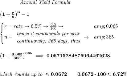 \bf \qquad \qquad \textit{Annual Yield Formula} \\\\ \qquad \qquad \left(1+(r)/(n)\right)^(n)-1 \\\\ \begin{cases} r=rate\to 6.5\%\to (6.5)/(100)\to &amp;0.065\\ n= \begin{array}{llll} \textit{times it compounds per year}\\ \textit{continuously, 365 days, thus} \end{array}\to &amp;365 \end{cases} \\\\\\ \left(1+(0.065)/(365) \right)^(365)\implies 0.06715284876964462628 \\\\\\ \textit{which rounds up to }\approx 0.0672\qquad 0.0672\cdot 100\approx 6.72\%