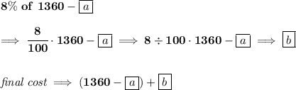 \bf {{ 8}}\%\ of\ 1360-\boxed{a} \\\\ \implies \cfrac{{{ 8}}}{100}\cdot 1360-\boxed{a} \implies {{ 8}}/ 100\cdot 1360-\boxed{a} \implies \boxed{b} \\\\\\ \textit{final cost}\implies (1360-\boxed{a})+\boxed{b}