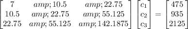 \begin{bmatrix} 7&amp;10.5&amp;22.75\\10.5&amp;22.75&amp;55.125\\22.75&amp;55.125&amp;142.1875 \end{bmatrix} \begin{bmatrix} c_(1)\\c_(2)\\c_(3)\end{bmatrix} = \begin{bmatrix}475\\935\\2125 \end{bmatrix}