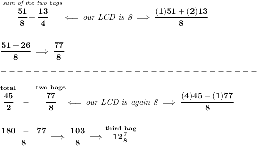 \bf \stackrel{\textit{sum of the two bags}}{\cfrac{51}{8}+\cfrac{13}{4}}\impliedby \textit{our LCD is 8}\implies \cfrac{(1)51+(2)13}{8} \\\\\\ \cfrac{51+26}{8}\implies \cfrac{77}{8}\\\\ -------------------------------\\\\ \stackrel{total}{\cfrac{45}{2}}~-~\stackrel{two~bags}{\cfrac{77}{8}}\impliedby \textit{our LCD is again 8}\implies \cfrac{(4)45-(1)77}{8} \\\\\\ \cfrac{180~~-~~77}{8}\implies \cfrac{103}{8}\implies \stackrel{third~bag}{12(7)/(8)}