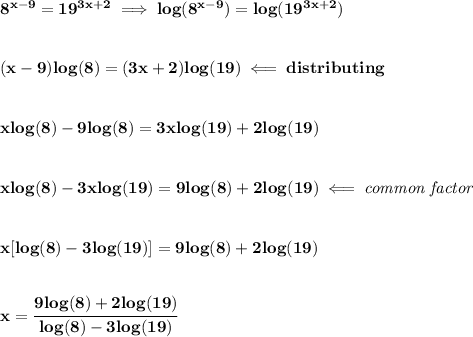 \bf 8^(x-9)=19^(3x+2)\implies log(8^(x-9))=log(19^(3x+2)) \\\\\\ (x-9)log(8)=(3x+2)log(19)\impliedby distributing \\\\\\ xlog(8)-9log(8)=3xlog(19)+2log(19) \\\\\\ xlog(8)-3xlog(19)=9log(8)+2log(19)\impliedby \textit{common factor} \\\\\\ x[log(8)-3log(19)]=9log(8)+2log(19) \\\\\\ x=\cfrac{9log(8)+2log(19)}{log(8)-3log(19)}