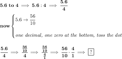 \bf 5.6\ to\ 4\implies 5.6:4\implies \cfrac{5.6}{4} \\\\ now \begin{cases} 5.6\to \cfrac{56}{10} \\\\ \textit{one decimal, one zero at the bottom, toss the dot} \end{cases} \\\\\\ \cfrac{5.6}{4}\implies \cfrac{(56)/(10)}{4}\implies \cfrac{(56)/(10)}{(4)/(1)}\implies \cfrac{56}{10}\cdot \cfrac{4}{1}\implies \boxed{?}