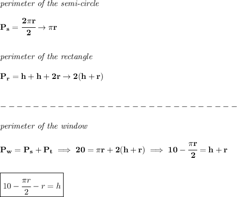 \bf \textit{perimeter of the semi-circle}\\\\ P_s=\cfrac{2\pi r}{2}\to \pi r \\\\\\ \textit{perimeter of the rectangle}\\\\ P_r=h+h+2r\to 2(h+r) \\\\\\-----------------------------\\\\ \textit{perimeter of the window}\\\\ P_w=P_s+P_t\implies 20=\pi r+2(h+r)\implies 10-\cfrac{\pi r}{2}=h+r \\\\\\ \boxed{10-\cfrac{\pi r}{2}-r=h}