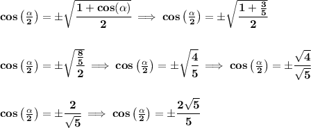 \bf cos\left( (\alpha)/(2)\right)=\pm\sqrt{\cfrac{1+cos(\alpha)}{2}}\implies cos\left( (\alpha)/(2)\right)=\pm\sqrt{\cfrac{1+(3)/(5)}{2}} \\\\\\ cos\left( (\alpha)/(2)\right)=\pm\sqrt{\cfrac{(8)/(5)}{2}}\implies cos\left( (\alpha)/(2)\right)=\pm\sqrt{\cfrac{4}{5}}\implies cos\left( (\alpha)/(2)\right)=\pm\cfrac{√(4)}{√(5)} \\\\\\ cos\left( (\alpha)/(2)\right)=\pm\cfrac{2}{√(5)}\implies cos\left( (\alpha)/(2)\right)=\pm\cfrac{2√(5)}{5}\\\\