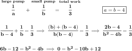 \bf \stackrel{large~pump}{\cfrac{1}{a}}+\stackrel{small~pump}{\cfrac{1}{b}}=\stackrel{total~work}{\cfrac{1}{3}}\qquad \qquad \boxed{a=b-4}\\\\\\ \cfrac{1}{b-4}+\cfrac{1}{b}=\cfrac{1}{3}\implies \cfrac{(b)+(b-4)}{b(b-4)}=\cfrac{1}{3}\implies \cfrac{2b-4}{b^2-4b}=\cfrac{1}{3} \\\\\\ 6b-12=b^2-4b\implies 0=b^2-10b+12