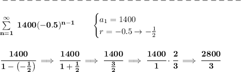 \bf -----------------------------\\\\ \sum\limits_(n=1)^(\infty)\ 1400(-0.5)^(n-1)\qquad \begin{cases} a_1=1400\\ r=-0.5\to -(1)/(2) \end{cases} \\\\\\ \cfrac{1400}{1-\left(-(1)/(2) \right)}\implies \cfrac{1400}{1+(1)/(2)}\implies \cfrac{1400}{(3)/(2)}\implies \cfrac{1400}{1}\cdot \cfrac{2}{3}\implies \cfrac{2800}{3}