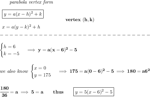 \bf \qquad \textit{parabola vertex form}\\\\ \begin{array}{llll} \boxed{y=a(x-{{ h}})^2+{{ k}}}\\\\ x=a(y-{{ k}})^2+{{ h}} \end{array} \qquad\qquad vertex\ ({{ h}},{{ k}})\\\\ -------------------------------\\\\ \begin{cases} h=6\\ k=-5 \end{cases}\implies y=a(x-6)^2-5 \\\\\\ \textit{we also know } \begin{cases} x=0\\ y=175 \end{cases}\implies 175=a(0-6)^2-5\implies 180=a6^2 \\\\\\ \cfrac{180}{36}=a\implies 5=a\qquad thus\qquad \boxed{y=5(x-6)^2-5}