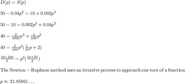 D(p)=S(p)\\\\50-0.04p^2=10+0.002p^3\\\\50-10=0.002p^3+0.04p^2\\\\40=(2)/(1000)p^3+(4)/(100)p^2\\\\40=(2)/(100)p^2((1)/(10)p+2)\\\\(40* 100)/(2)=p^2((1p+20)/(2))\\\\\mathrm{The\:Newton-Raphson\:method\:uses\:an\:iterative\:process\:to\:approach\:one\:root\:of\:a\:function}\\\\p\approx \:21.85861\dots