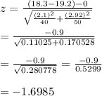 z= \frac{(18.3-19.2)-0}{ \sqrt{ ((2.1)^2)/(40)+ ((2.92)^2)/(50) } } \\ \\ = (-0.9)/( √(0.11025+0.170528) ) \\ \\ = (-0.9)/( √(0.280778) ) = (-0.9)/(0.5299) \\ \\ =-1.6985