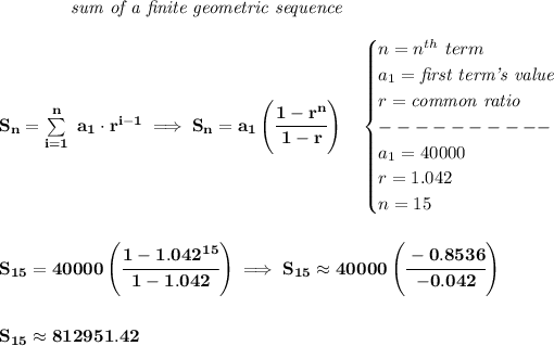\bf \qquad \qquad \textit{sum of a finite geometric sequence}\\\\ S_n=\sum\limits_(i=1)^(n)\ a_1\cdot r^(i-1)\implies S_n=a_1\left( \cfrac{1-r^n}{1-r} \right)\quad \begin{cases} n=n^(th)\ term\\ a_1=\textit{first term's value}\\ r=\textit{common ratio}\\ ----------\\ a_1=40000\\ r=1.042\\ n=15 \end{cases} \\\\\\ S_(15)=40000\left( \cfrac{1-1.042^(15)}{1-1.042} \right)\implies S_(15)\approx 40000\left( \cfrac{-0.8536}{-0.042} \right) \\\\\\ S_(15)\approx 812951.42