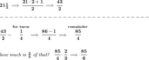 \bf 21(1)/(2)\implies \cfrac{21\cdot 2+1}{2}\implies \cfrac{43}{2}\\\\ -------------------------------\\\\ \cfrac{43}{2}~-\stackrel{for~tacos}{\cfrac{1}{4}}\implies \cfrac{86-1}{4}\implies \stackrel{remainder}{\cfrac{85}{4}} \\\\\\ \textit{how much is }(2)/(3)\textit{ of that?}\quad \cfrac{85}{4}\cdot \cfrac{2}{3}\implies \cfrac{85}{6}