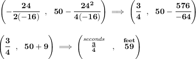 \bf \left(-\cfrac{24}{2(-16)}~~,~~50-\cfrac{24^2}{4(-16)} \right)\implies \left( \cfrac{3}{4}~~,~~50- \cfrac{576}{-64}\right) \\\\\\ \left( \cfrac{3}{4}~~,~~50+ 9\right)\implies \left(\stackrel{\textit{seconds}}{(3)/(4)}~~,~~\stackrel{feet}{59} \right)