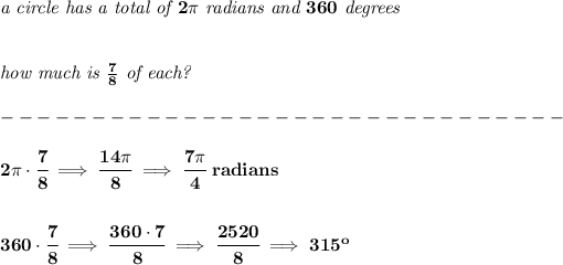 \bf \textit{a circle has a total of }2\pi \textit{ radians and }360\textit{ degrees} \\\\\\ \textit{how much is }(7)/(8)\textit{ of each?}\\\\ -------------------------------\\\\ 2\pi \cdot \cfrac{7}{8}\implies \cfrac{14\pi }{8}\implies \cfrac{7\pi }{4}\ radians \\\\\\ 360\cdot \cfrac{7}{8}\implies \cfrac{360\cdot 7}{8}\implies \cfrac{2520}{8}\implies 315^o