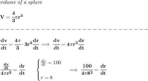 \bf \textit{volume of a sphere}\\\\ V=\cfrac{4}{3}\pi r^3\\\\ -----------------------------\\\\ \cfrac{dv}{dt}=\cfrac{4\pi }{3}\cdot 3r^2\cfrac{dr}{dt}\implies \cfrac{dv}{dt}=4\pi r^2\cfrac{dr}{dt} \\\\\\ \cfrac{(dv)/(dt)}{4\pi r^2}=\cfrac{dr}{dt}\qquad \begin{cases} (dv)/(dt)=100\\\\ r=8 \end{cases}\implies \cfrac{100}{4\pi 8^2}=\cfrac{dr}{dt}