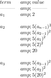 \bf \begin{array}{ll} term&amp;value\\ \text{\textemdash\textemdash\textemdash}&amp;\text{\textemdash\textemdash\textemdash}\\ a_1&amp;2\\\\ a_2&amp;5(a_(n-1))^2\\ &amp;5(a_(2-1))^2\\ &amp;5(a_1)^2\\ &amp;5(2)^2\\ &amp;20\\\\ a_3&amp;5(a_(3-1))^2\\ &amp;5(a_2)^2\\ &amp;5(20)^2 \end{array}