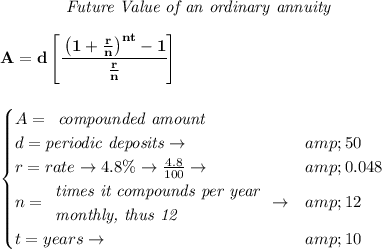 \bf \qquad \qquad \textit{Future Value of an ordinary annuity} \\\\ A=d\left[ \cfrac{\left( 1+(r)/(n) \right)^(nt)-1}{(r)/(n)} \right] \\\\\\ \qquad \begin{cases} A= \begin{array}{llll} \textit{compounded amount} \end{array} \begin{array}{llll} \end{array}\\ d=\textit{periodic deposits}\to &amp;50\\ r=rate\to 4.8\%\to (4.8)/(100)\to &amp;0.048\\ n= \begin{array}{llll} \textit{times it compounds per year}\\ \textit{monthly, thus 12} \end{array}\to &amp;12\\ t=years\to &amp;10 \end{cases}