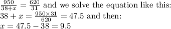 (950)/(38+x)=(620)/(31)\text{ and we solve the equation like this:}\\38+x=(950*31)/(620)=47.5 \text{ and then:}\\x=47.5-38=9.5