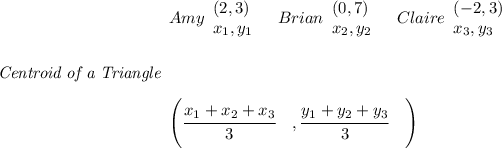 \bf \textit{Centroid of a Triangle} \begin{array}{llll} Amy \begin{array}{llll} (2,3)\\ x_1,y_1 \end{array}\quad Brian \begin{array}{llll} (0,7)\\ x_2,y_2 \end{array}\quad Claire \begin{array}{llll} (-2,3)\\ x_3,y_3 \end{array}\\ \quad \\\\\\ \left(\cfrac{x_1+x_2+x_3}{3}\quad ,\cfrac{y_1+y_2+y_3}{3}\quad \right) \end{array}