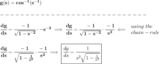 \bf g(s)=cos^(-1)(s^(-1))\\\\ -----------------------------\\\\ \cfrac{dg}{ds}=\cfrac{-1}{\sqrt{1-s^(-2)}}\cdot -s^(-2)\implies \cfrac{dg}{ds}=\cfrac{-1}{\sqrt{1-s^(-2)}}\cdot\cfrac{-1}{s^2}\impliedby \begin{array}{llll} using\ the\\ chain-rule \end{array} \\\\\\ \cfrac{dg}{ds}=\cfrac{-1}{\sqrt{1-(1)/(s^2)}}\cdot\cfrac{-1}{s^2}\implies \boxed{\cfrac{dg}{ds}=\cfrac{1}{s^2\sqrt{1-(1)/(s^2)}}}