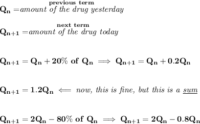 \bf Q_n=\stackrel{previous~term}{\textit{amount of the drug yesterday}}\\\\ Q_(n+1)=\stackrel{next~term}{\textit{amount of the drug today}} \\\\\\ Q_(n+1)=Q_n+20\%~of~Q_n\implies Q_(n+1)=Q_n+0.2Q_n \\\\\\ Q_(n+1)=1.2Q_n\impliedby \textit{now, this is fine, but this is a \underline{sum}} \\\\\\ Q_(n+1)=2Q_n-80\%~of~Q_n\implies Q_(n+1)=2Q_n-0.8Q_n