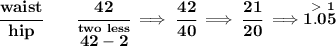 \bf \cfrac{waist}{hip}\qquad \cfrac{42}{\stackrel{two~less}{42-2}}\implies \cfrac{42}{40}\implies \cfrac{21}{20}\implies \stackrel{\ \textgreater \ 1}{1.05}