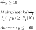 (-1)/(6)y \geq 10 \\ \\ Multiply 6(aka) (6)/(-1) : \\ (6)/(-1)( (-1)/(6)y) \geq (6)/(-1) (10) \\ \\ Answer: y \leq -60