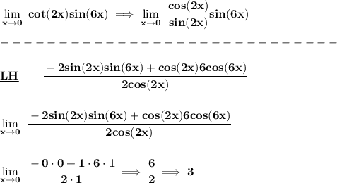 \bf \lim\limits_(x\to 0)\ cot(2x)sin(6x)\implies \lim\limits_(x\to 0)\ \cfrac{cos(2x)}{sin(2x)}sin(6x)\\\\ -----------------------------\\\\ \underline{LH}\qquad \cfrac{-2sin(2x)sin(6x)+cos(2x)6cos(6x)}{2cos(2x)} \\\\\\ \lim\limits_(x\to 0)\ \cfrac{-2sin(2x)sin(6x)+cos(2x)6cos(6x)}{2cos(2x)} \\\\\\ \lim\limits_(x\to 0)\ \cfrac{-0\cdot 0+1\cdot 6\cdot 1}{2\cdot 1}\implies \cfrac{6}{2}\implies 3