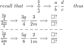 recall\ that\implies \cfrac{(a)/(b)}{\frac{c}{{{ d}}}}\implies \cfrac{a}{b}\cdot \cfrac{{{ d}}}{c}\qquad thus \\ \quad \\ \cfrac{(3g)/(4)}{(2m)/(3)}\implies \cfrac{3g}{4}\cdot \cfrac{3}{2m}\implies \cfrac{\square ?}{\square ?} \\-------------\\ \cfrac{(5g)/(8)}{(1m)/(2)}\implies \cfrac{5g}{8}\cdot \cfrac{2}{1m}\implies \cfrac{\square ?}{\square ?}