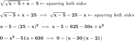 \bf \sqrt{√(x-5)+x}=5\leftarrow \textit{squaring both sides} \\\\ √(x-5)+x=25\implies √(x-5)=25-x\leftarrow \textit{squaring both sides} \\\\ x-5=(25-x)^2\implies x-5=625-50x+x^2 \\\\ 0=x^2-51x+630\implies 0=(x-30)(x-21)