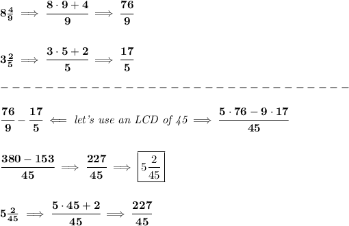 \bf 8(4)/(9)\implies \cfrac{8\cdot 9+4}{9}\implies \cfrac{76}{9} \\\\\\ 3(2)/(5)\implies \cfrac{3\cdot 5+2}{5}\implies \cfrac{17}{5}\\\\ -------------------------------\\\\ \cfrac{76}{9}-\cfrac{17}{5}\impliedby \textit{let's use an LCD of 45}\implies \cfrac{5\cdot 76-9\cdot 17}{45} \\\\\\ \cfrac{380-153}{45}\implies \cfrac{227}{45}\implies \boxed{5(2)/(45)} \\\\\\ 5(2)/(45)\implies \cfrac{5\cdot 45+2}{45}\implies \cfrac{227}{45}