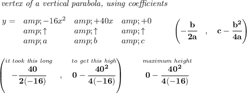 \bf \textit{ vertex of a vertical parabola, using coefficients}\\\\ \begin{array}{llll} y = &amp;{{ -16}}x^2&amp;{{ +40}}x&amp;{{ +0}}\\ &amp;\uparrow &amp;\uparrow &amp;\uparrow \\ &amp;a&amp;b&amp;c \end{array}\qquad \left(-\cfrac{{{ b}}}{2{{ a}}}\quad ,\quad {{ c}}-\cfrac{{{ b}}^2}{4{{ a}}}\right) \\\\\\ \left( \stackrel{\textit{it took this long}}{-\cfrac{40}{2(-16)}}~~,~~\stackrel{\textit{to get this high}}{0-\cfrac{40^2}{4(-16)}} \right)\qquad \stackrel{\textit{maximum height}}{0-\cfrac{40^2}{4(-16)}}