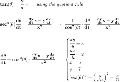 \bf tan(\theta)=\cfrac{y}{x}\impliedby \textit{using the quotient rule} \\\\\\ sec^2(\theta)\cfrac{d\theta}{dt}=\cfrac{(dy)/(dt)x-y(dx)/(dt)}{x^2}\implies \cfrac{1}{cos^2(\theta)}\cdot \cfrac{d\theta}{dt}=\cfrac{(dy)/(dt)x-y(dx)/(dt)}{x^2} \\\\\\ \cfrac{d\theta}{dt}=cos^2(\theta)\cdot \cfrac{(dy)/(dt)x-y(dx)/(dt)}{x^2}\qquad \begin{cases} \cfrac{dy}{dt}=3\\ \cfrac{dx}{dt}=2\\ x=5\\ y=7\\ [cos(\theta)]^2=\left( (5)/(√(74)) \right)^2=(25)/(74) \end{cases} \\\\\\