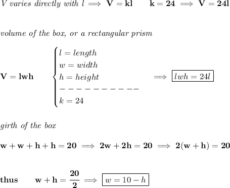 \bf \textit{V varies directly with l}\implies V=kl\qquad k=24\implies V=24l \\\\\\ \textit{volume of the box, or a rectangular prism}\\\\ V=lwh\qquad \begin{cases} l=length\\ w=width\\ h=height\\ ----------\\ k=24 \end{cases}\implies \boxed{lwh=24l} \\\\\\ \textit{girth of the box }\\\\ w+w+h+h=20\implies 2w+2h=20\implies 2(w+h)=20 \\\\\\ thus\qquad w+h=\cfrac{20}{2}\implies \boxed{w=10-h}