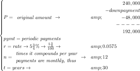 \bf \begin{cases} P= \begin{array}{llll} \textit{original amount}\\ \end{array}\to &amp; \begin{array}{rllll} 240,000\\ -downpayment\\ -48,000\\ -----\\ 192,000 \end{array}\\ pymt=\textit{periodic payments}\\ r=rate\to 5(3)/(4)\%\to (5(3)/(4))/(100)\to &amp;0.0575\\ n= \begin{array}{llll} \textit{times it compounds per year}\\ \textit{payments are monthly, thus} \end{array}\to &amp;12\\ t=years\to &amp;30 \end{cases}