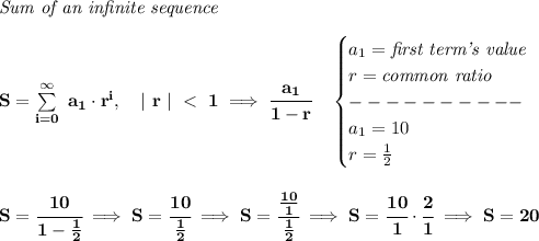 \bf \textit{Sum of an infinite sequence}\\\\ S=\sum\limits_(i=0)^\infty~a_1\cdot r^i,\quad |~r~|~<~1\implies \cfrac{a_1}{1-r}\quad \begin{cases} a_1=\textit{first term's value}\\ r=\textit{common ratio}\\ ----------\\ a_1=10\\ r=(1)/(2) \end{cases} \\\\\\ S=\cfrac{10}{1-(1)/(2)}\implies S=\cfrac{10}{(1)/(2)}\implies S=\cfrac{(10)/(1)}{(1)/(2)}\implies S=\cfrac{10}{1}\cdot \cfrac{2}{1}\implies S=20