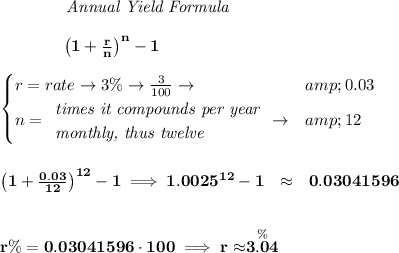 \bf \qquad \qquad \textit{Annual Yield Formula} \\\\ ~~~~~~~~~~~~\left(1+(r)/(n)\right)^(n)-1 \\\\ \begin{cases} r=rate\to 3\%\to (3)/(100)\to &amp;0.03\\ n= \begin{array}{llll} \textit{times it compounds per year}\\ \textit{monthly, thus twelve} \end{array}\to &amp;12 \end{cases} \\\\\\ \left(1+(0.03)/(12)\right)^(12)-1\implies 1.0025^(12)-1~~\approx ~~ 0.03041596 \\\\\\ r\%=0.03041596\cdot 100\implies r\approx\stackrel{\%}{3.04}