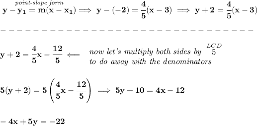 \bf \stackrel{\textit{point-slope form}}{y-{{ y_1}}={{ m}}(x-{{ x_1}})}\implies y-(-2)=\cfrac{4}{5}(x-3)\implies y+2=\cfrac{4}{5}(x-3)\\\\ -------------------------------\\\\ y+2=\cfrac{4}{5}x-\cfrac{12}{5}\impliedby \begin{array}{llll} \textit{now let's multiply both sides by }\stackrel{LCD}{5}\\ \textit{to do away with the denominators} \end{array} \\\\\\ 5(y+2)=5\left( \cfrac{4}{5}x-\cfrac{12}{5} \right)\implies 5y+10=4x-12 \\\\\\ -4x+5y=-22