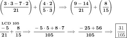 \bf {\left( \cfrac{3\cdot 3-7\cdot 2}{21} \right)}+\left( \cfrac{4\cdot 2}{5\cdot 3} \right)\implies \left( \cfrac{9-14}{21} \right)+\left( \cfrac{8}{15} \right) \\\\\\ \stackrel{LCD~105}{\cfrac{-5}{21}+\cfrac{8}{15}}\implies \cfrac{-5\cdot 5+8\cdot 7}{105}\implies \cfrac{-25+56}{105}\implies \boxed{\cfrac{31}{105}}