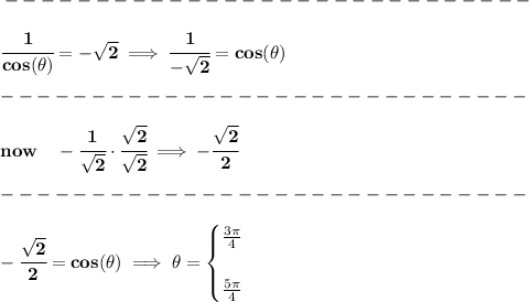 \bf -----------------------------\\\\ \cfrac{1}{cos(\theta)}=-√(2)\implies \cfrac{1}{-√(2)}=cos(\theta)\\\\ -----------------------------\\\\ now\quad -\cfrac{1}{√(2)}\cdot \cfrac{√(2)}{√(2)}\implies -\cfrac{√(2)}{2}\\\\ -----------------------------\\\\ -\cfrac{√(2)}{2}=cos(\theta)\implies \theta= \begin{cases} (3\pi )/(4)\\\\ (5\pi )/(4) \end{cases}