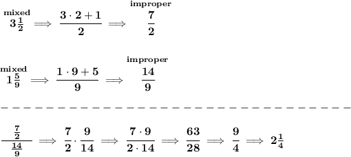 \bf \stackrel{mixed}{3(1)/(2)}\implies \cfrac{3\cdot 2+1}{2}\implies \stackrel{improper}{\cfrac{7}{2}} \\\\\\ \stackrel{mixed}{1(5)/(9)}\implies \cfrac{1\cdot 9+5}{9}\implies \stackrel{improper}{\cfrac{14}{9}}\\\\ -------------------------------\\\\ \cfrac{\quad(7)/(2) \quad }{(14)/(9)}\implies \cfrac{7}{2}\cdot \cfrac{9}{14}\implies \cfrac{7\cdot 9}{2\cdot 14}\implies \cfrac{63}{28}\implies \cfrac{9}{4}\implies 2(1)/(4)